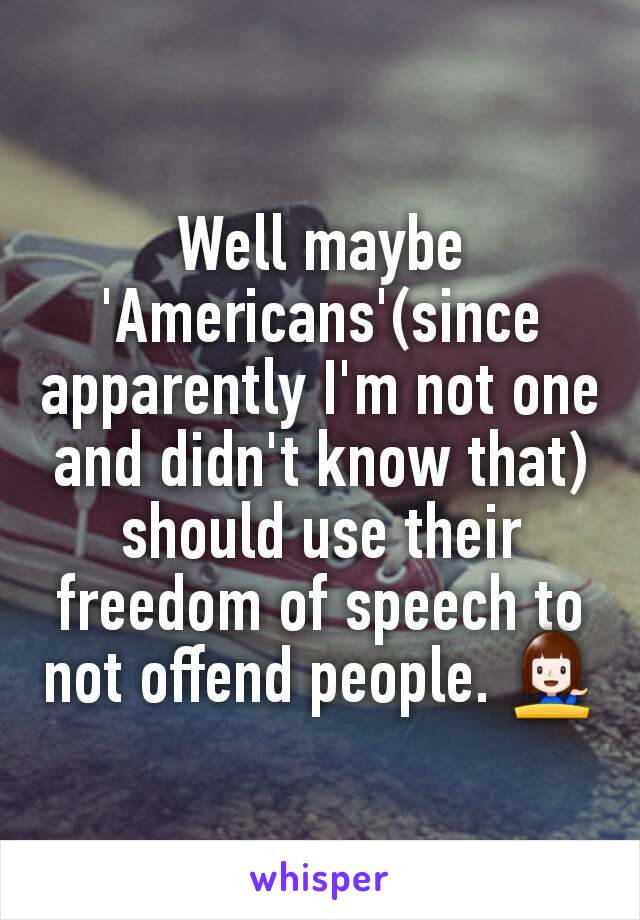 Well maybe 'Americans'(since apparently I'm not one and didn't know that) should use their freedom of speech to not offend people. 💁