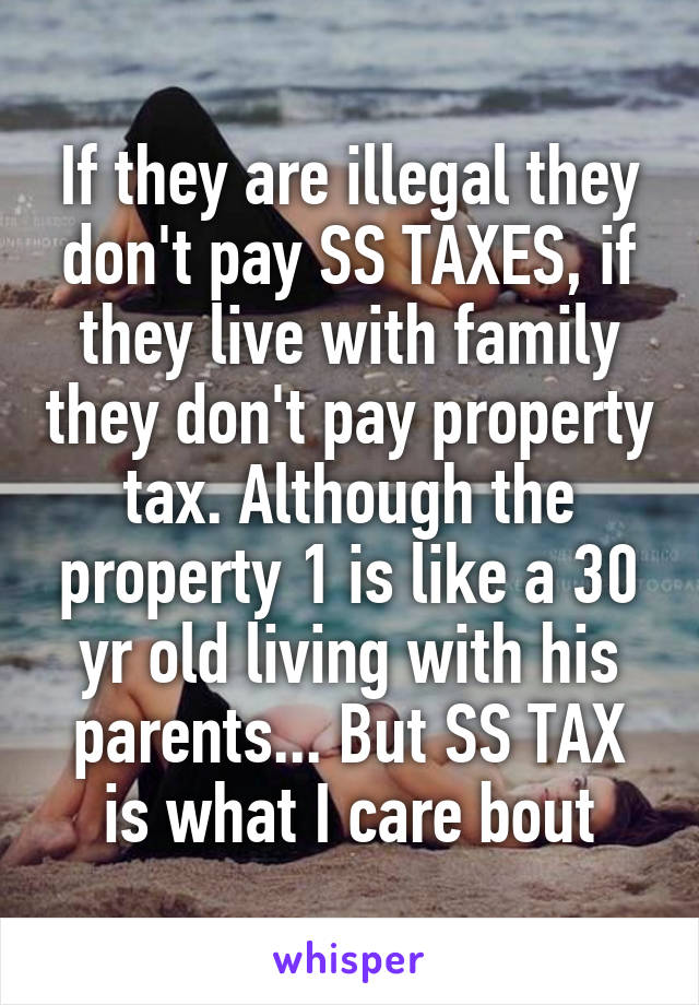 If they are illegal they don't pay SS TAXES, if they live with family they don't pay property tax. Although the property 1 is like a 30 yr old living with his parents... But SS TAX is what I care bout