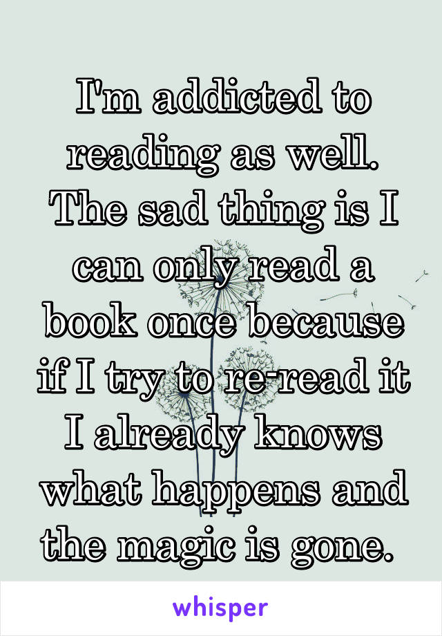 I'm addicted to reading as well. The sad thing is I can only read a book once because if I try to re-read it I already knows what happens and the magic is gone. 