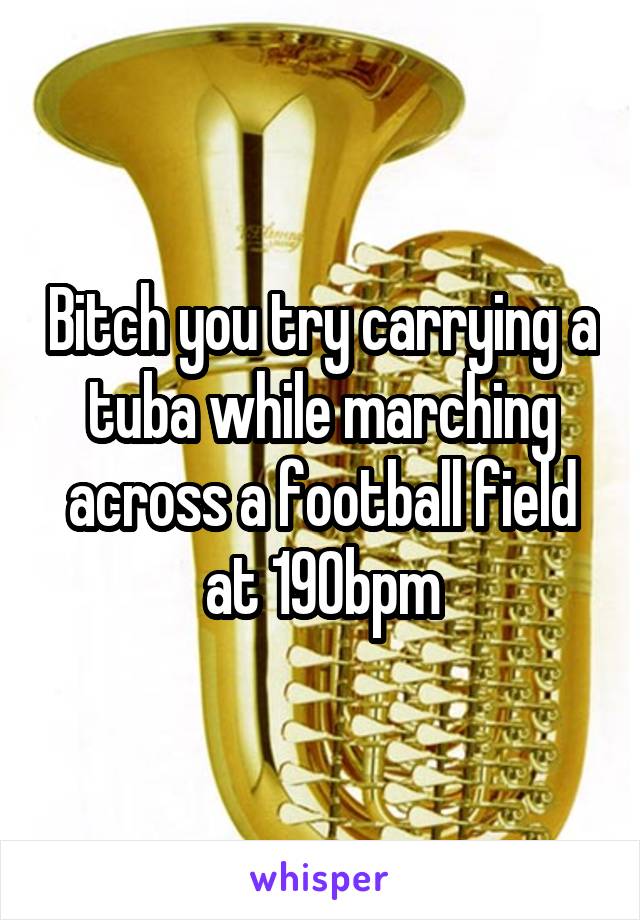 Bitch you try carrying a tuba while marching across a football field at 190bpm