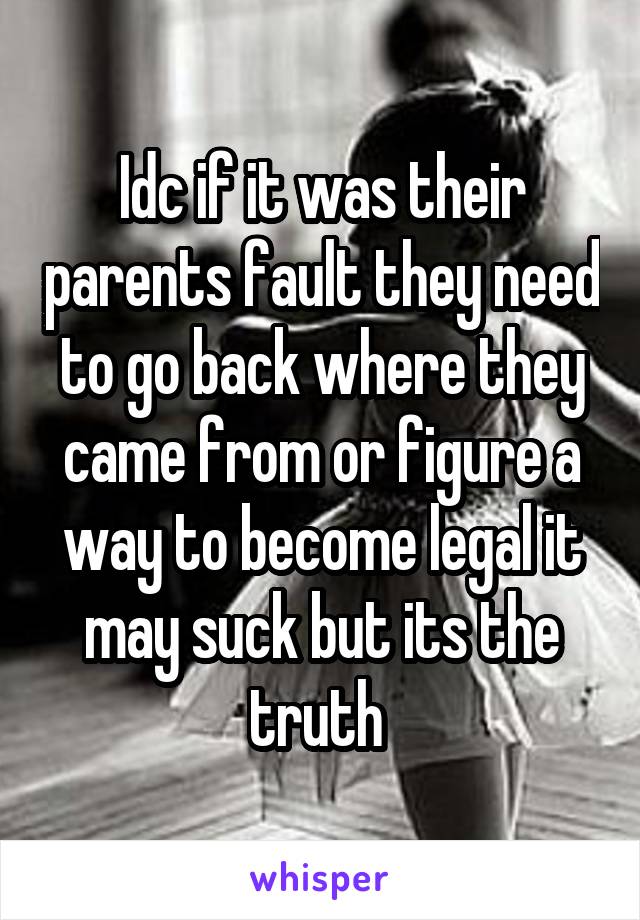 Idc if it was their parents fault they need to go back where they came from or figure a way to become legal it may suck but its the truth 