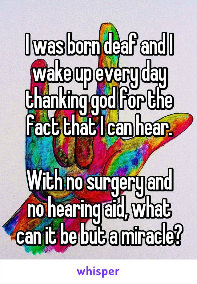 I was born deaf and I wake up every day thanking god for the fact that I can hear.

With no surgery and no hearing aid, what can it be but a miracle?
