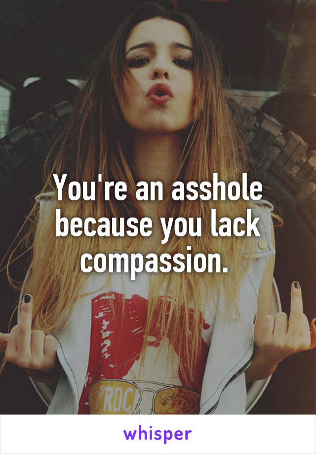 You're an asshole because you lack compassion. 