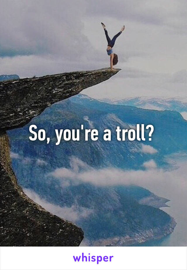 So, you're a troll? 