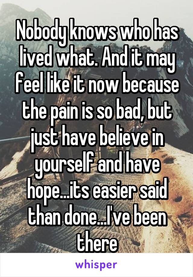 Nobody knows who has lived what. And it may feel like it now because the pain is so bad, but just have believe in yourself and have hope...its easier said than done...I've been there