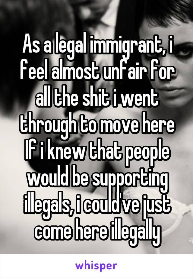 As a legal immigrant, i feel almost unfair for all the shit i went through to move here
If i knew that people would be supporting illegals, i could've just come here illegally