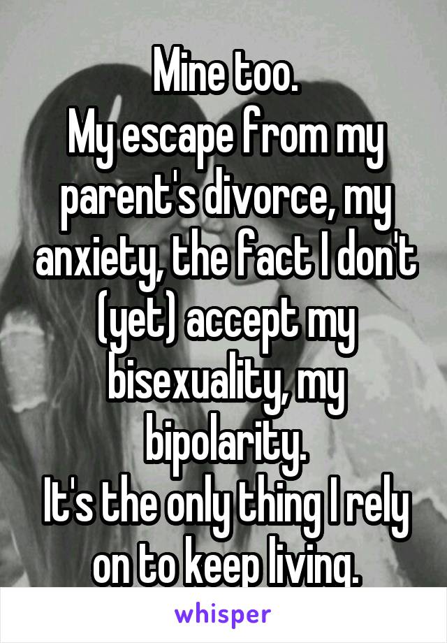 Mine too.
My escape from my parent's divorce, my anxiety, the fact I don't (yet) accept my bisexuality, my bipolarity.
It's the only thing I rely on to keep living.