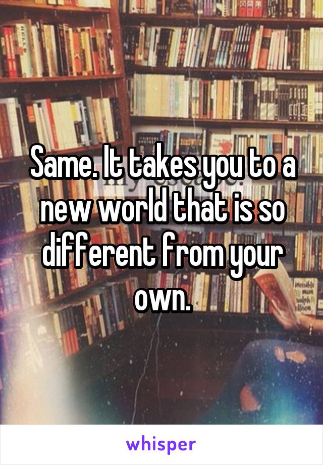 Same. It takes you to a new world that is so different from your own.