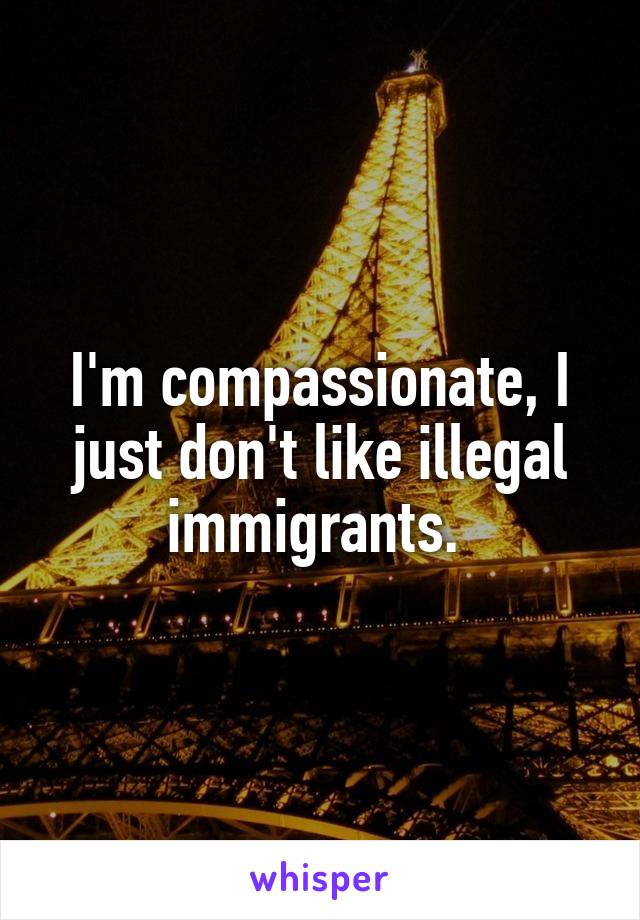 I'm compassionate, I just don't like illegal immigrants. 