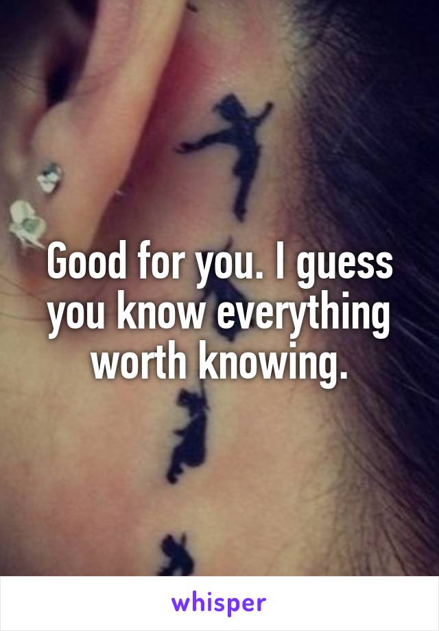 Good for you. I guess you know everything worth knowing.