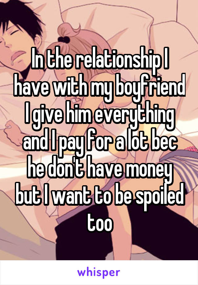 In the relationship I have with my boyfriend I give him everything and I pay for a lot bec he don't have money but I want to be spoiled too
