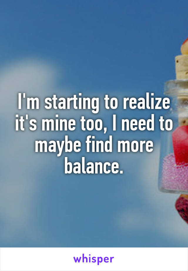 I'm starting to realize it's mine too, I need to maybe find more balance.