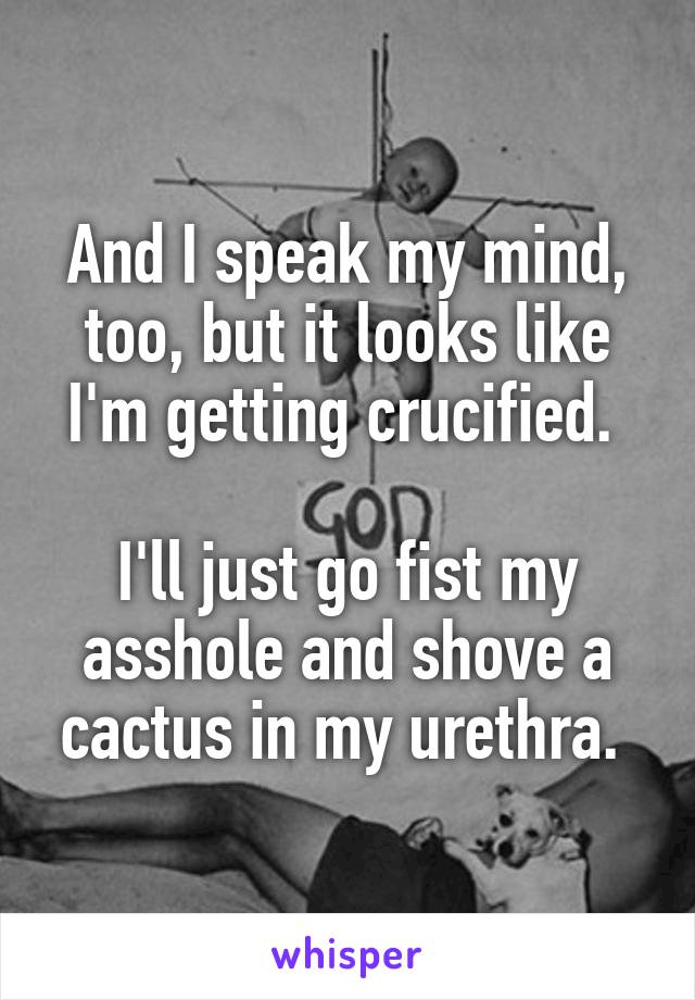 And I speak my mind, too, but it looks like I'm getting crucified. 

I'll just go fist my asshole and shove a cactus in my urethra. 