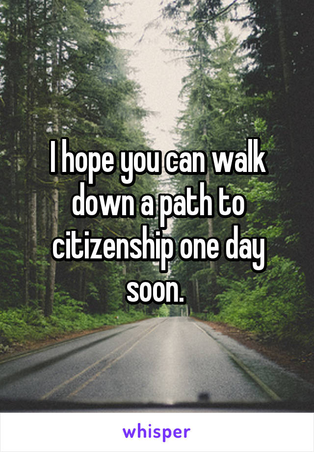 I hope you can walk down a path to citizenship one day soon. 