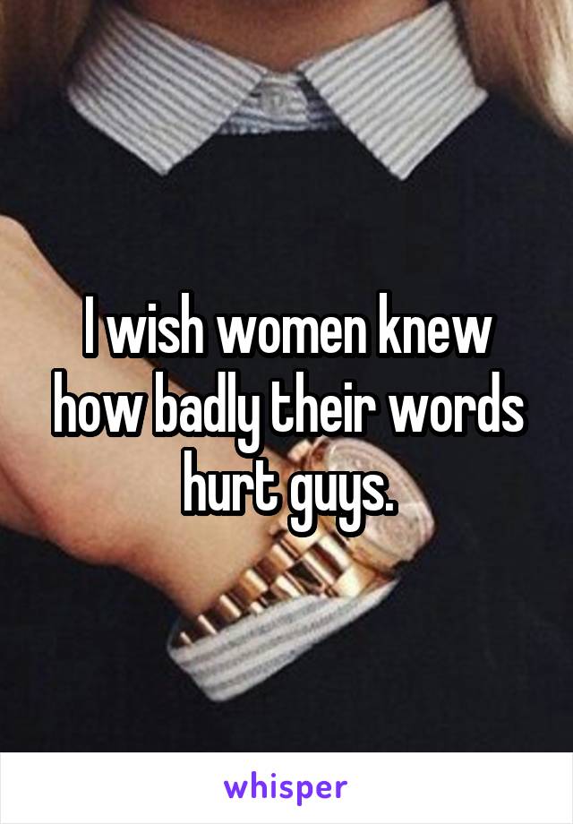 I wish women knew how badly their words hurt guys.