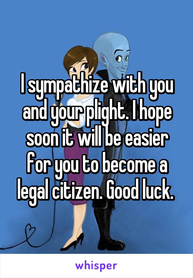 I sympathize with you and your plight. I hope soon it will be easier for you to become a legal citizen. Good luck. 