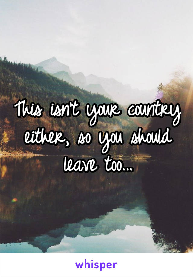 This isn't your country either, so you should leave too...