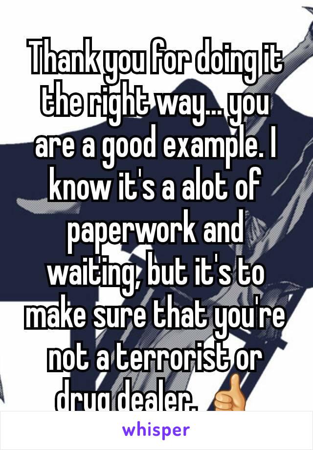 Thank you for doing it the right way... you are a good example. I know it's a alot of paperwork and waiting, but it's to make sure that you're not a terrorist or drug dealer. 👍