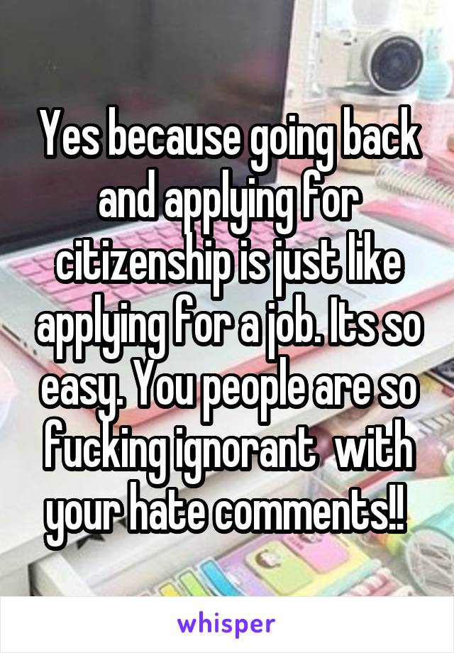 Yes because going back and applying for citizenship is just like applying for a job. Its so easy. You people are so fucking ignorant  with your hate comments!! 