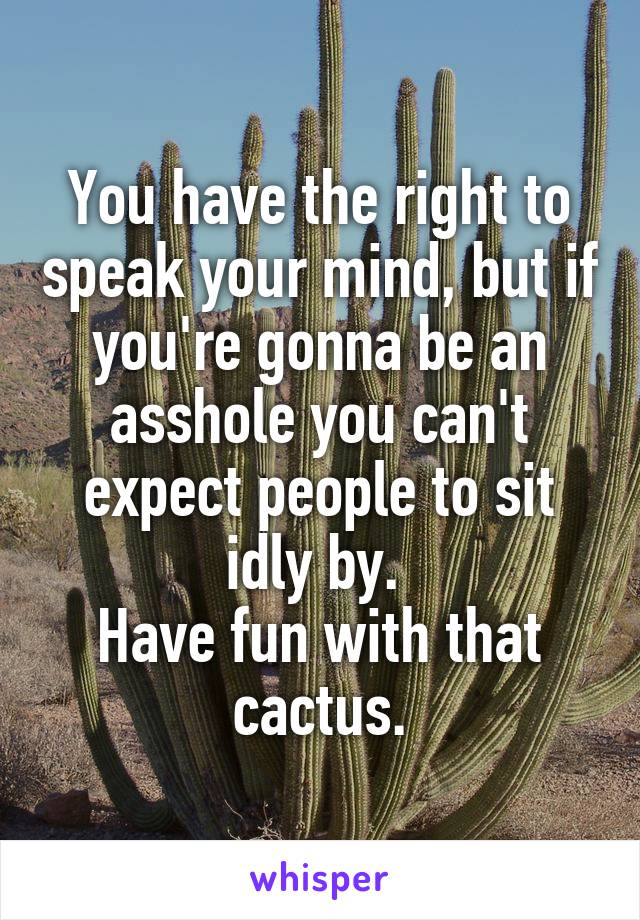 You have the right to speak your mind, but if you're gonna be an asshole you can't expect people to sit idly by. 
Have fun with that cactus.