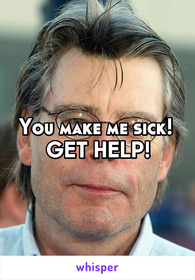 You make me sick! 
GET HELP!