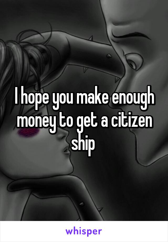 I hope you make enough money to get a citizen ship 