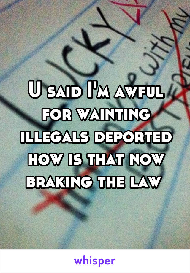 U said I'm awful for wainting illegals deported how is that now braking the law 