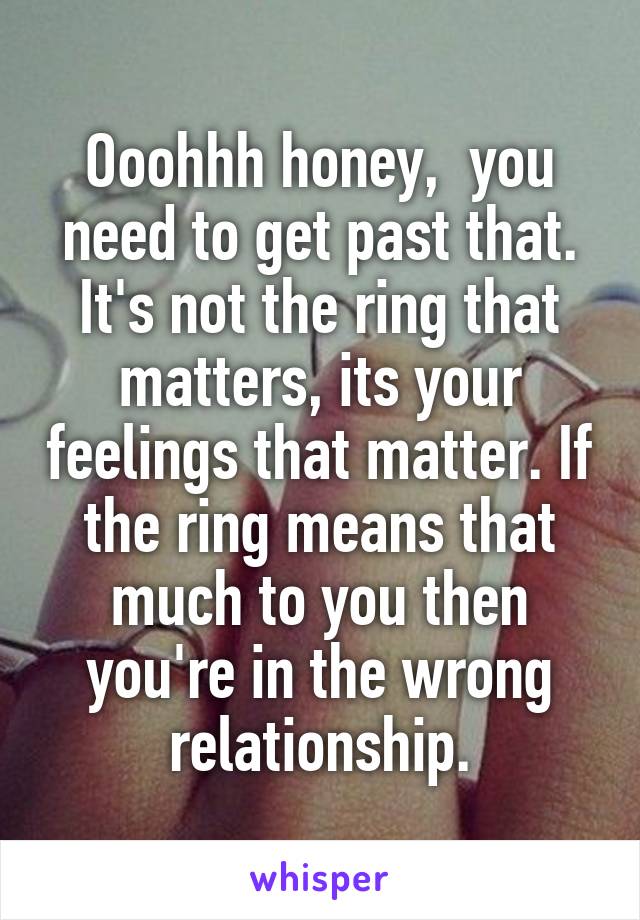 Ooohhh honey,  you need to get past that. It's not the ring that matters, its your feelings that matter. If the ring means that much to you then you're in the wrong relationship.