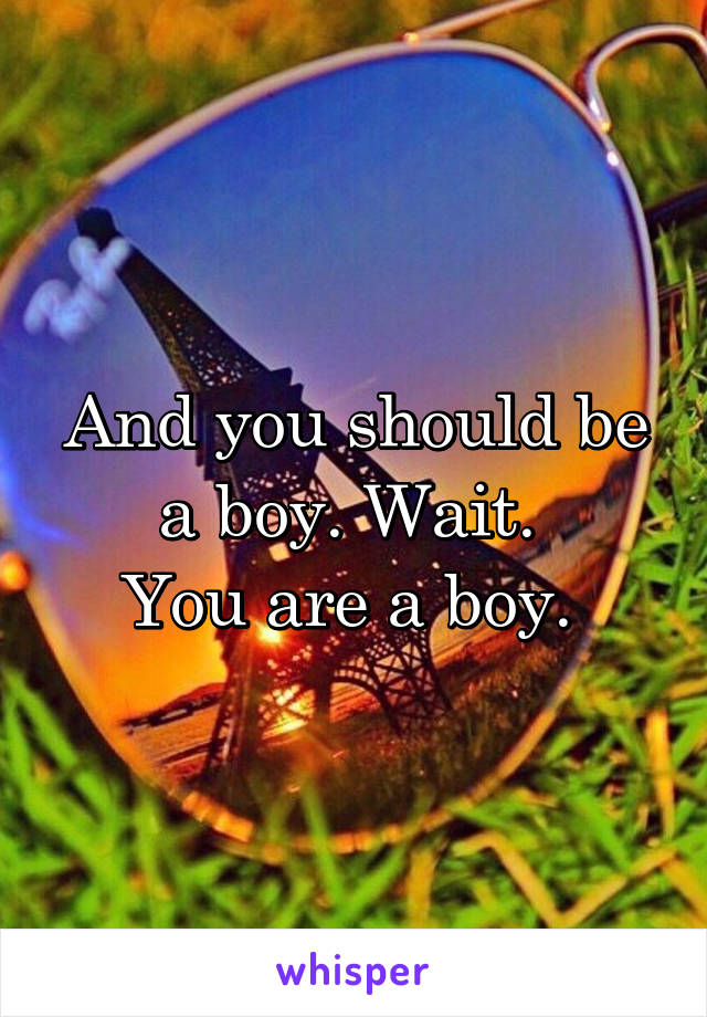 And you should be a boy. Wait. 
You are a boy. 