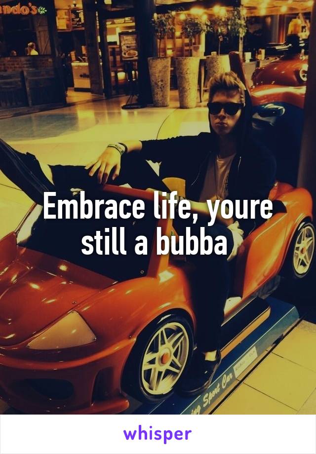 Embrace life, youre still a bubba 