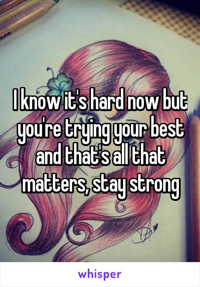 I know it's hard now but you're trying your best and that's all that matters, stay strong