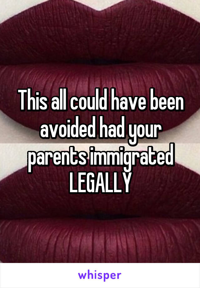 This all could have been avoided had your parents immigrated LEGALLY