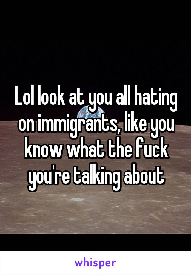 Lol look at you all hating on immigrants, like you know what the fuck you're talking about