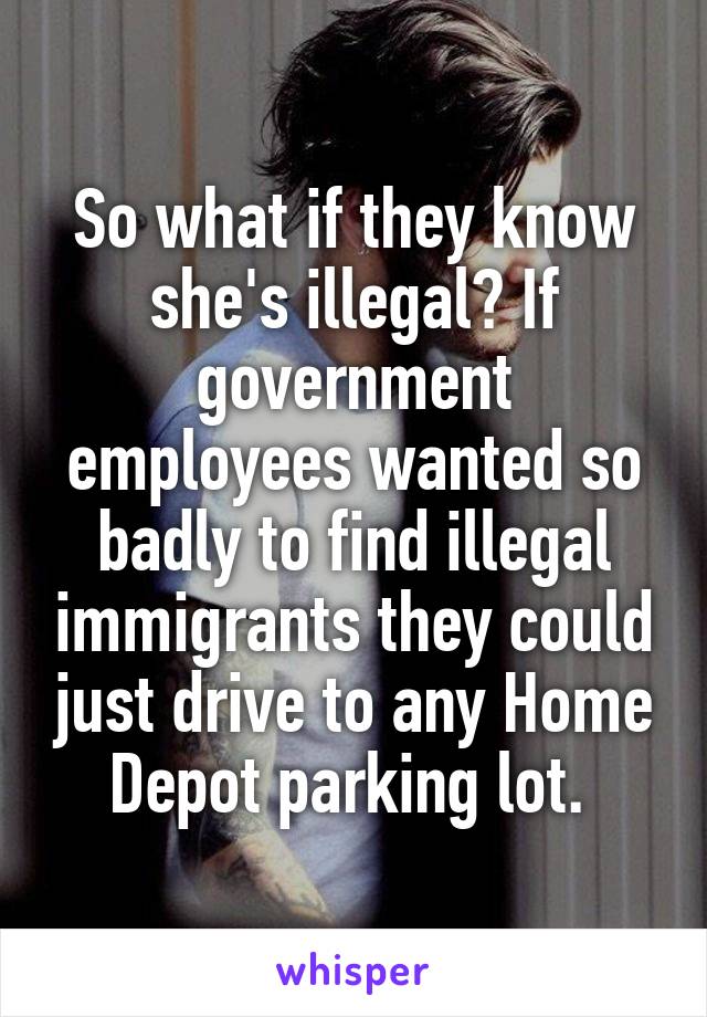 So what if they know she's illegal? If government employees wanted so badly to find illegal immigrants they could just drive to any Home Depot parking lot. 