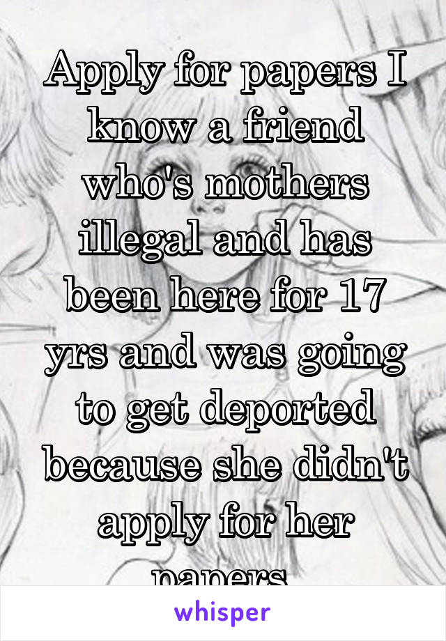 Apply for papers I know a friend who's mothers illegal and has been here for 17 yrs and was going to get deported because she didn't apply for her papers 