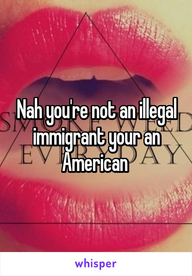 Nah you're not an illegal immigrant your an American 