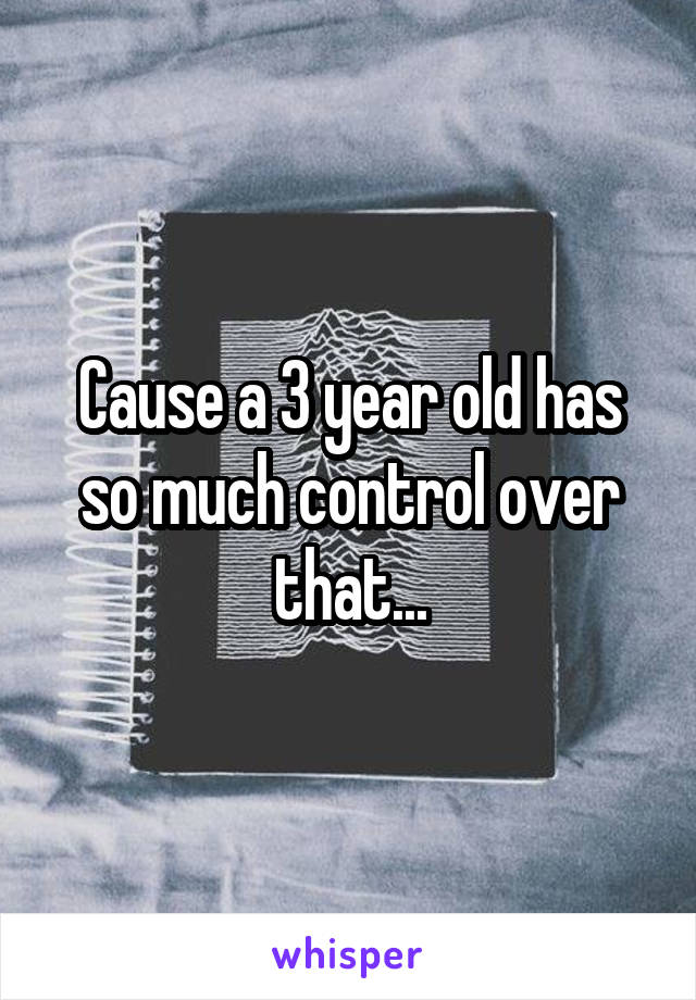 Cause a 3 year old has so much control over that...