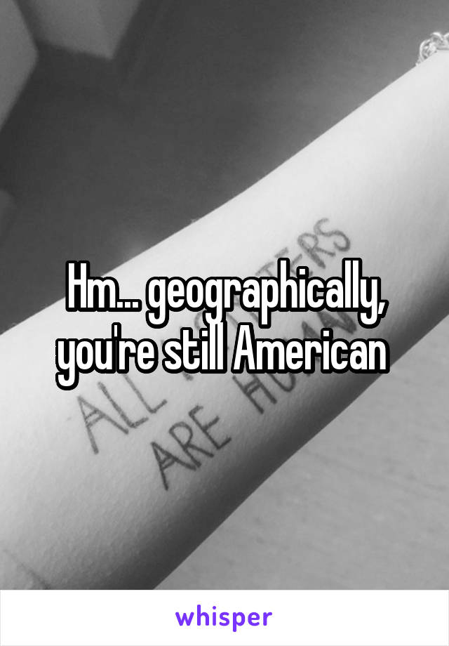 Hm... geographically, you're still American 