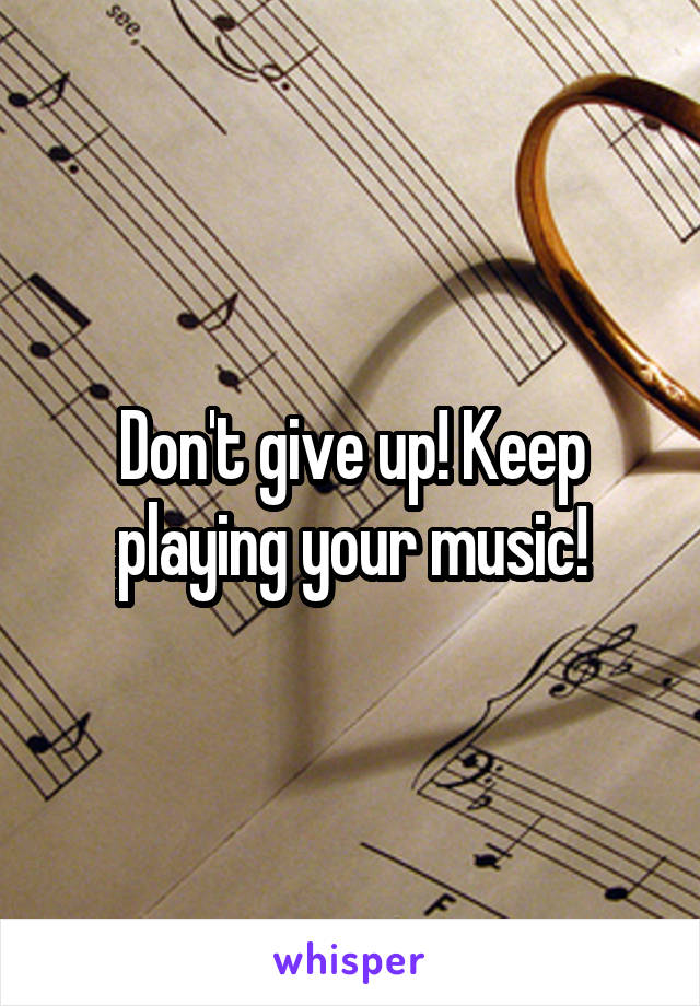 Don't give up! Keep playing your music!