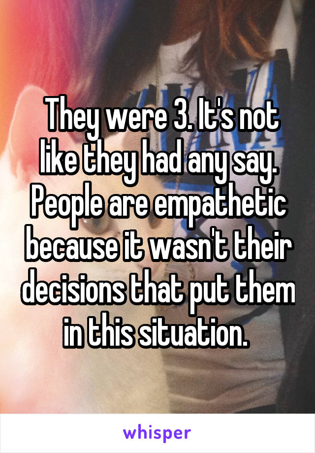  They were 3. It's not like they had any say. People are empathetic because it wasn't their decisions that put them in this situation. 