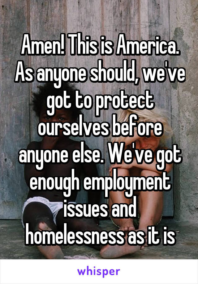 Amen! This is America. As anyone should, we've got to protect ourselves before anyone else. We've got enough employment issues and homelessness as it is