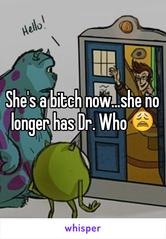 She's a bitch now...she no longer has Dr. Who 😩