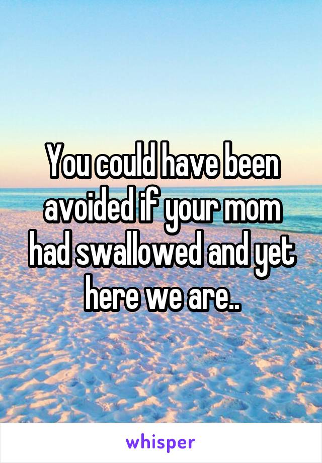 You could have been avoided if your mom had swallowed and yet here we are..