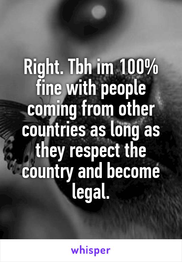 Right. Tbh im 100% fine with people coming from other countries as long as they respect the country and become legal.