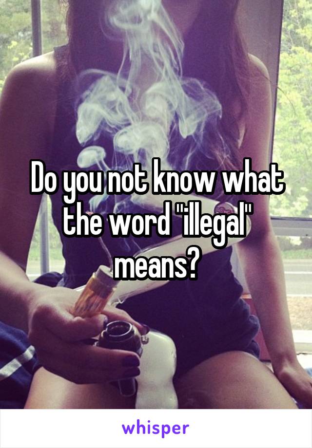 Do you not know what the word "illegal" means?