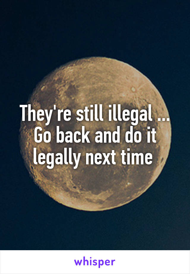 They're still illegal ... Go back and do it legally next time 