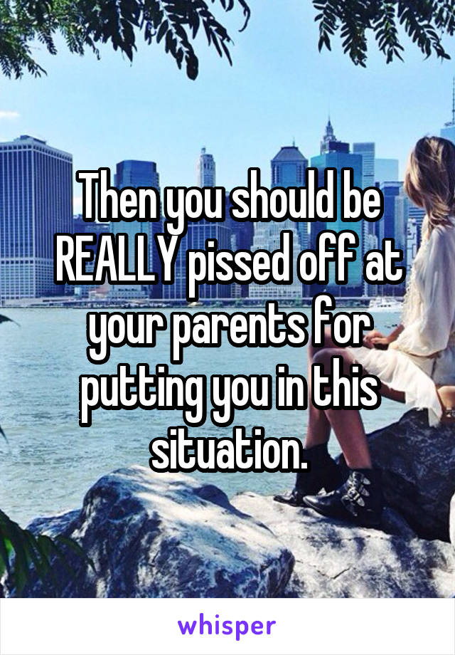 Then you should be REALLY pissed off at your parents for putting you in this situation.