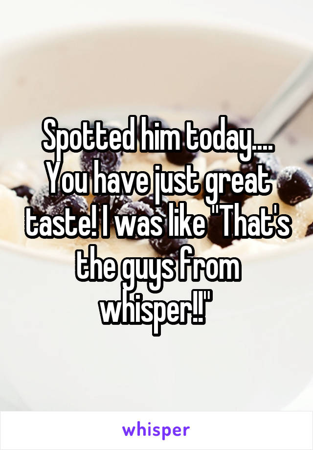 Spotted him today.... You have just great taste! I was like "That's the guys from whisper!!" 