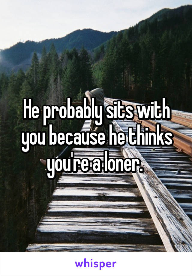 He probably sits with you because he thinks you're a loner. 