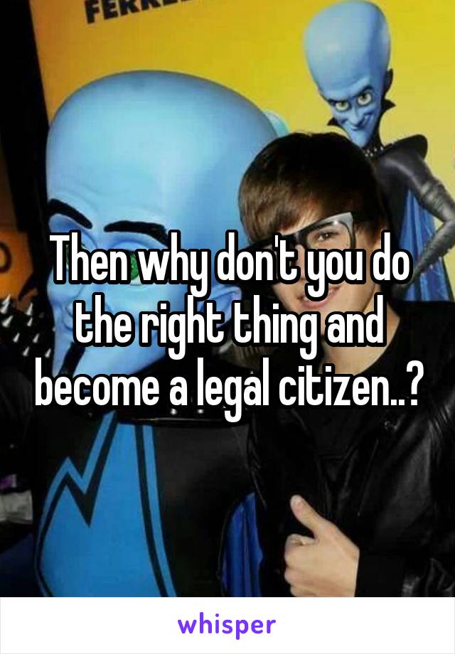 Then why don't you do the right thing and become a legal citizen..?